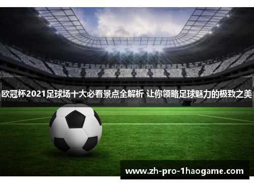 欧冠杯2021足球场十大必看景点全解析 让你领略足球魅力的极致之美