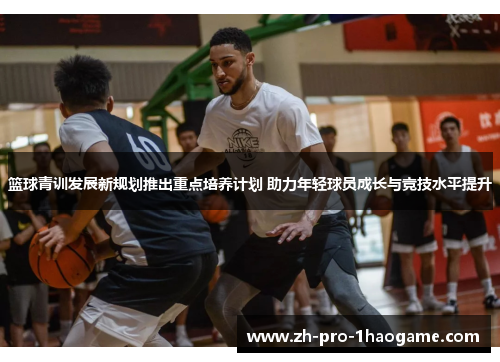 篮球青训发展新规划推出重点培养计划 助力年轻球员成长与竞技水平提升