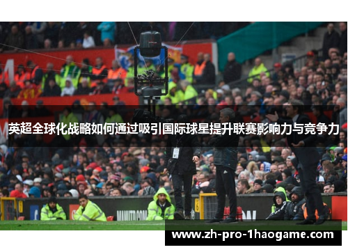 英超全球化战略如何通过吸引国际球星提升联赛影响力与竞争力