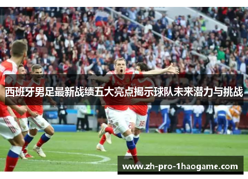 西班牙男足最新战绩五大亮点揭示球队未来潜力与挑战