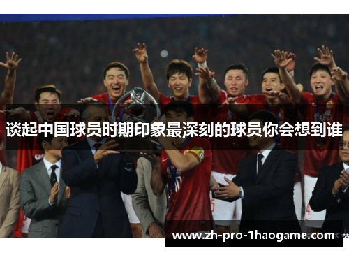 谈起中国球员时期印象最深刻的球员你会想到谁