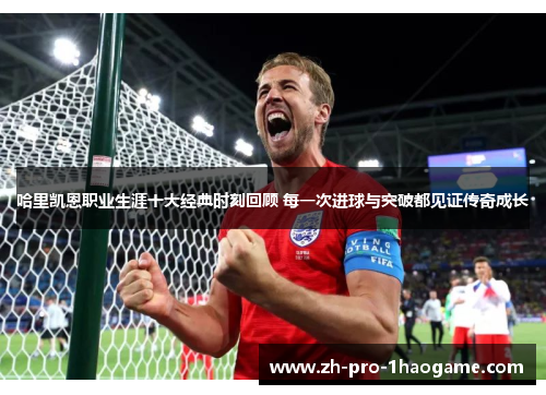 哈里凯恩职业生涯十大经典时刻回顾 每一次进球与突破都见证传奇成长