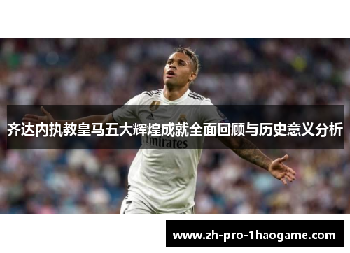 齐达内执教皇马五大辉煌成就全面回顾与历史意义分析