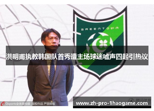 洪明甫执教韩国队首秀遭主场球迷嘘声四起引热议 洪明甫执教韩国队首秀遭主场球迷嘘声四起引热议