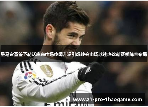 皇马官宣签下勒沃库森中场传闻升温引爆转会市场球迷热议新赛季阵容布局